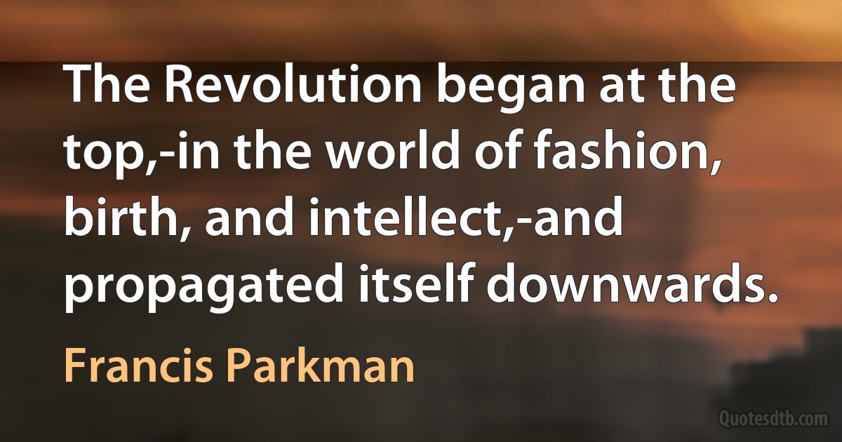 The Revolution began at the top,-in the world of fashion, birth, and intellect,-and propagated itself downwards. (Francis Parkman)