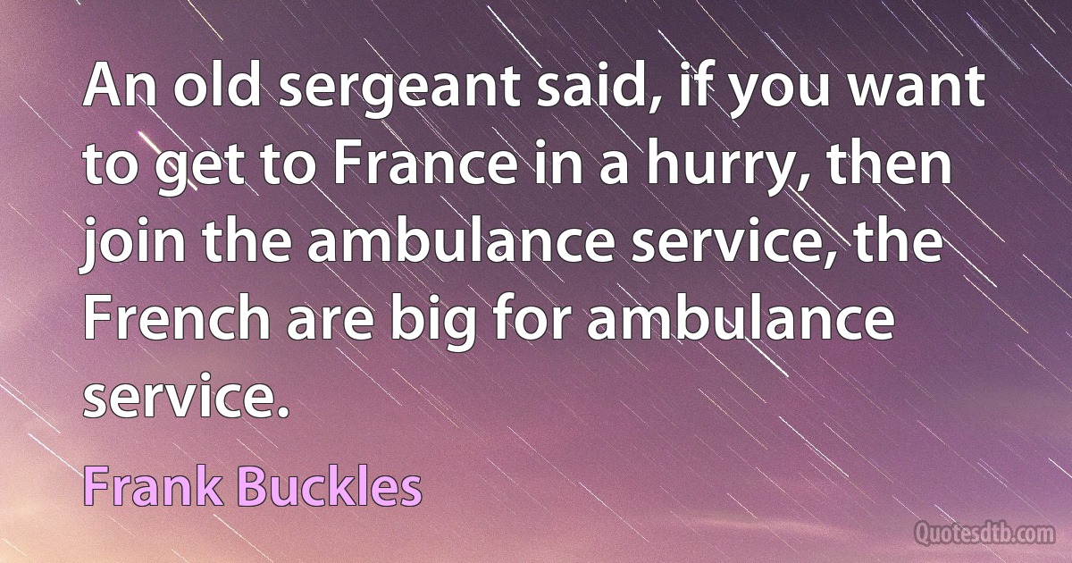 An old sergeant said, if you want to get to France in a hurry, then join the ambulance service, the French are big for ambulance service. (Frank Buckles)