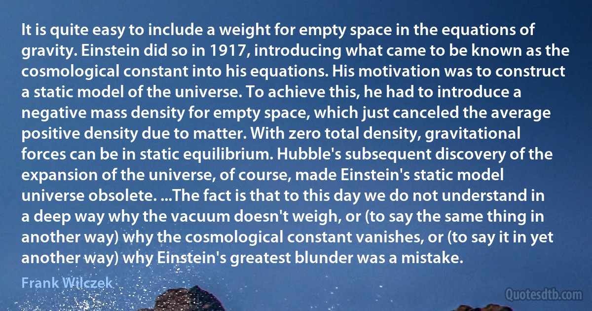 It is quite easy to include a weight for empty space in the equations of gravity. Einstein did so in 1917, introducing what came to be known as the cosmological constant into his equations. His motivation was to construct a static model of the universe. To achieve this, he had to introduce a negative mass density for empty space, which just canceled the average positive density due to matter. With zero total density, gravitational forces can be in static equilibrium. Hubble's subsequent discovery of the expansion of the universe, of course, made Einstein's static model universe obsolete. ...The fact is that to this day we do not understand in a deep way why the vacuum doesn't weigh, or (to say the same thing in another way) why the cosmological constant vanishes, or (to say it in yet another way) why Einstein's greatest blunder was a mistake. (Frank Wilczek)