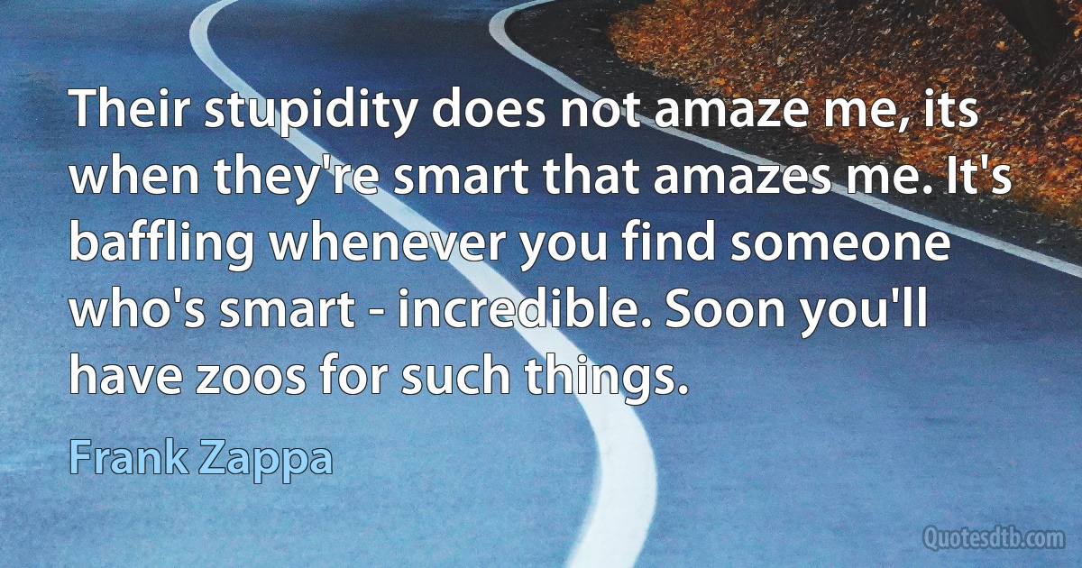 Their stupidity does not amaze me, its when they're smart that amazes me. It's baffling whenever you find someone who's smart - incredible. Soon you'll have zoos for such things. (Frank Zappa)