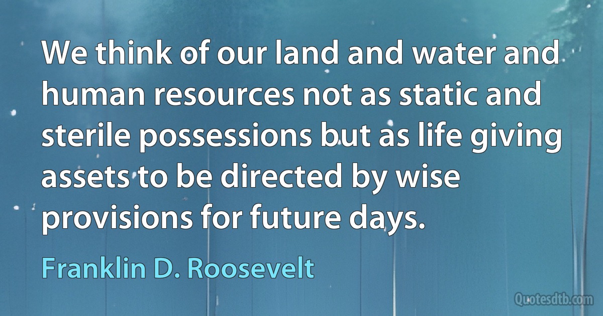 We think of our land and water and human resources not as static and sterile possessions but as life giving assets to be directed by wise provisions for future days. (Franklin D. Roosevelt)