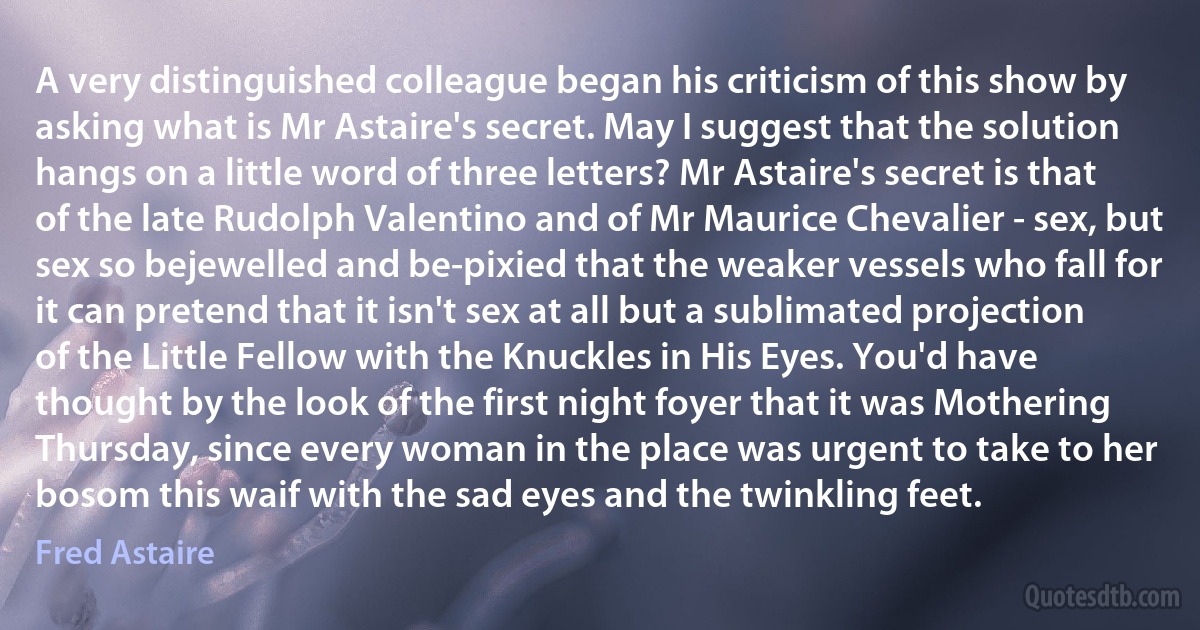 A very distinguished colleague began his criticism of this show by asking what is Mr Astaire's secret. May I suggest that the solution hangs on a little word of three letters? Mr Astaire's secret is that of the late Rudolph Valentino and of Mr Maurice Chevalier - sex, but sex so bejewelled and be-pixied that the weaker vessels who fall for it can pretend that it isn't sex at all but a sublimated projection of the Little Fellow with the Knuckles in His Eyes. You'd have thought by the look of the first night foyer that it was Mothering Thursday, since every woman in the place was urgent to take to her bosom this waif with the sad eyes and the twinkling feet. (Fred Astaire)