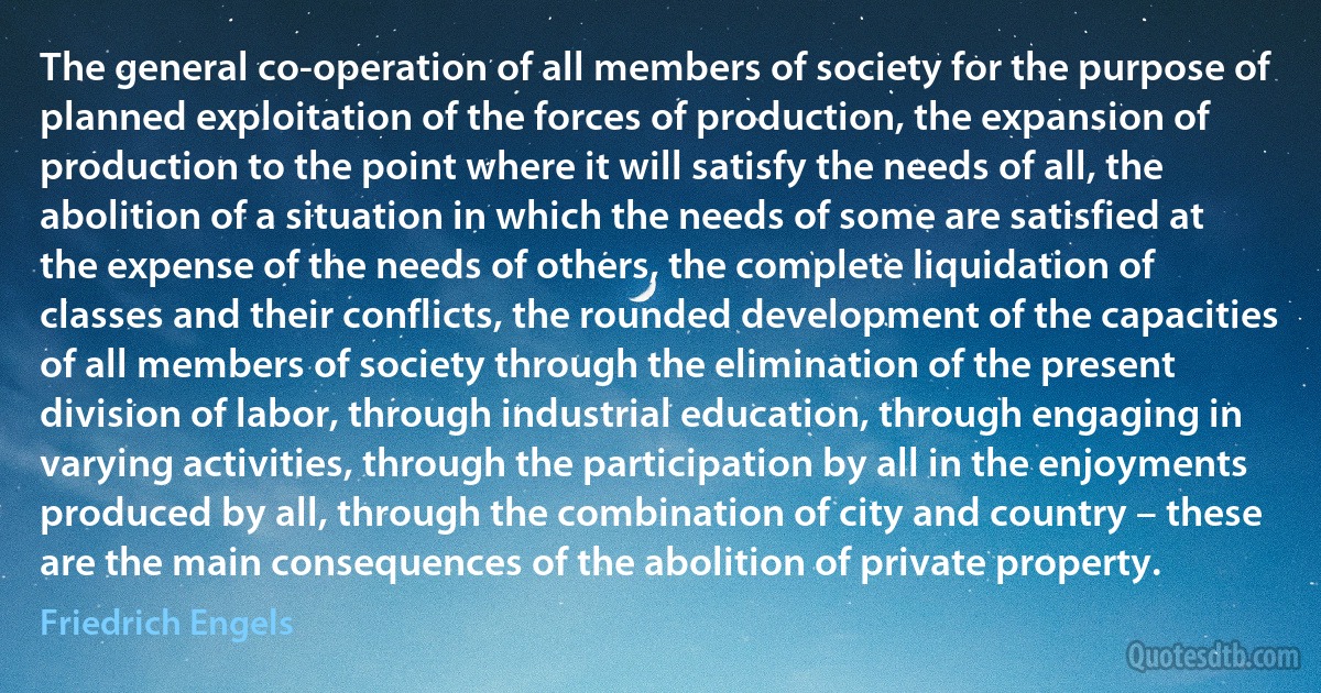 The general co-operation of all members of society for the purpose of planned exploitation of the forces of production, the expansion of production to the point where it will satisfy the needs of all, the abolition of a situation in which the needs of some are satisfied at the expense of the needs of others, the complete liquidation of classes and their conflicts, the rounded development of the capacities of all members of society through the elimination of the present division of labor, through industrial education, through engaging in varying activities, through the participation by all in the enjoyments produced by all, through the combination of city and country – these are the main consequences of the abolition of private property. (Friedrich Engels)