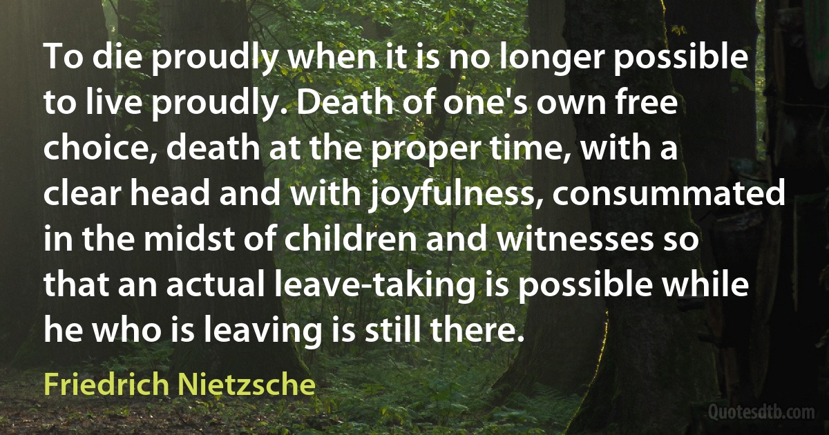 To die proudly when it is no longer possible to live proudly. Death of one's own free choice, death at the proper time, with a clear head and with joyfulness, consummated in the midst of children and witnesses so that an actual leave-taking is possible while he who is leaving is still there. (Friedrich Nietzsche)