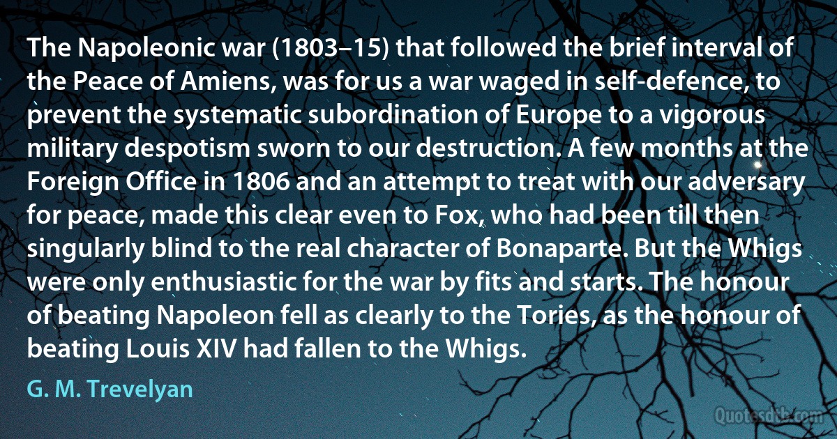 The Napoleonic war (1803–15) that followed the brief interval of the Peace of Amiens, was for us a war waged in self-defence, to prevent the systematic subordination of Europe to a vigorous military despotism sworn to our destruction. A few months at the Foreign Office in 1806 and an attempt to treat with our adversary for peace, made this clear even to Fox, who had been till then singularly blind to the real character of Bonaparte. But the Whigs were only enthusiastic for the war by fits and starts. The honour of beating Napoleon fell as clearly to the Tories, as the honour of beating Louis XIV had fallen to the Whigs. (G. M. Trevelyan)