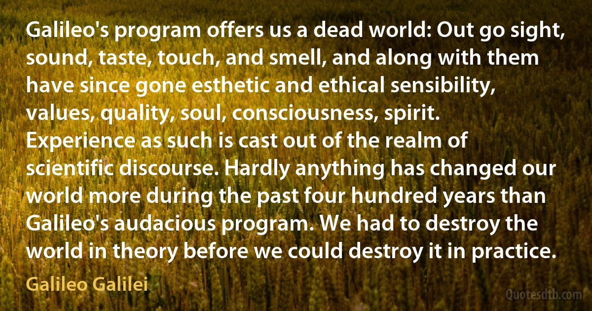 Galileo's program offers us a dead world: Out go sight, sound, taste, touch, and smell, and along with them have since gone esthetic and ethical sensibility, values, quality, soul, consciousness, spirit. Experience as such is cast out of the realm of scientific discourse. Hardly anything has changed our world more during the past four hundred years than Galileo's audacious program. We had to destroy the world in theory before we could destroy it in practice. (Galileo Galilei)