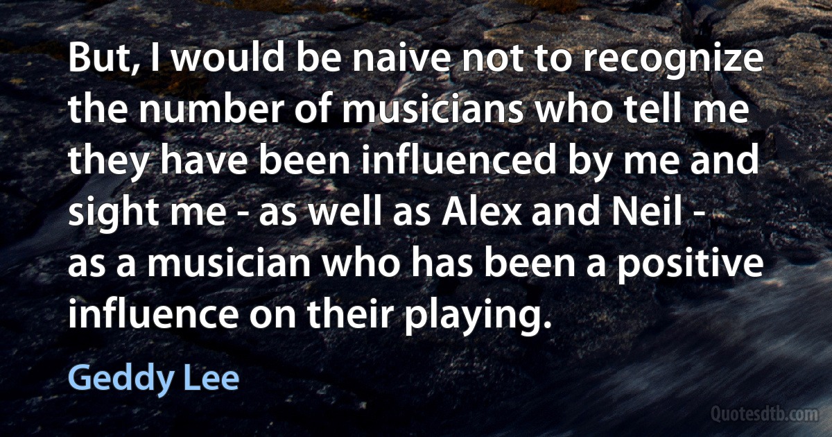 But, I would be naive not to recognize the number of musicians who tell me they have been influenced by me and sight me - as well as Alex and Neil - as a musician who has been a positive influence on their playing. (Geddy Lee)