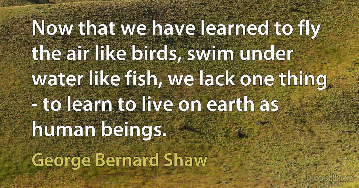 Now that we have learned to fly the air like birds, swim under water like fish, we lack one thing - to learn to live on earth as human beings. (George Bernard Shaw)