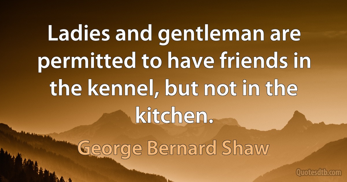 Ladies and gentleman are permitted to have friends in the kennel, but not in the kitchen. (George Bernard Shaw)