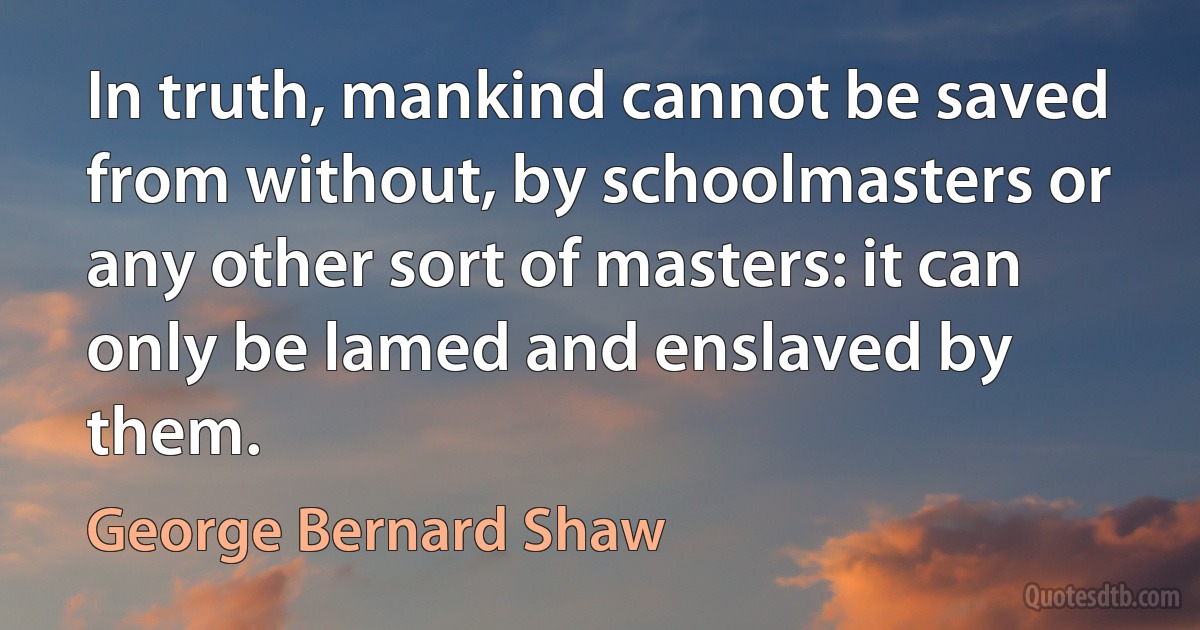 In truth, mankind cannot be saved from without, by schoolmasters or any other sort of masters: it can only be lamed and enslaved by them. (George Bernard Shaw)