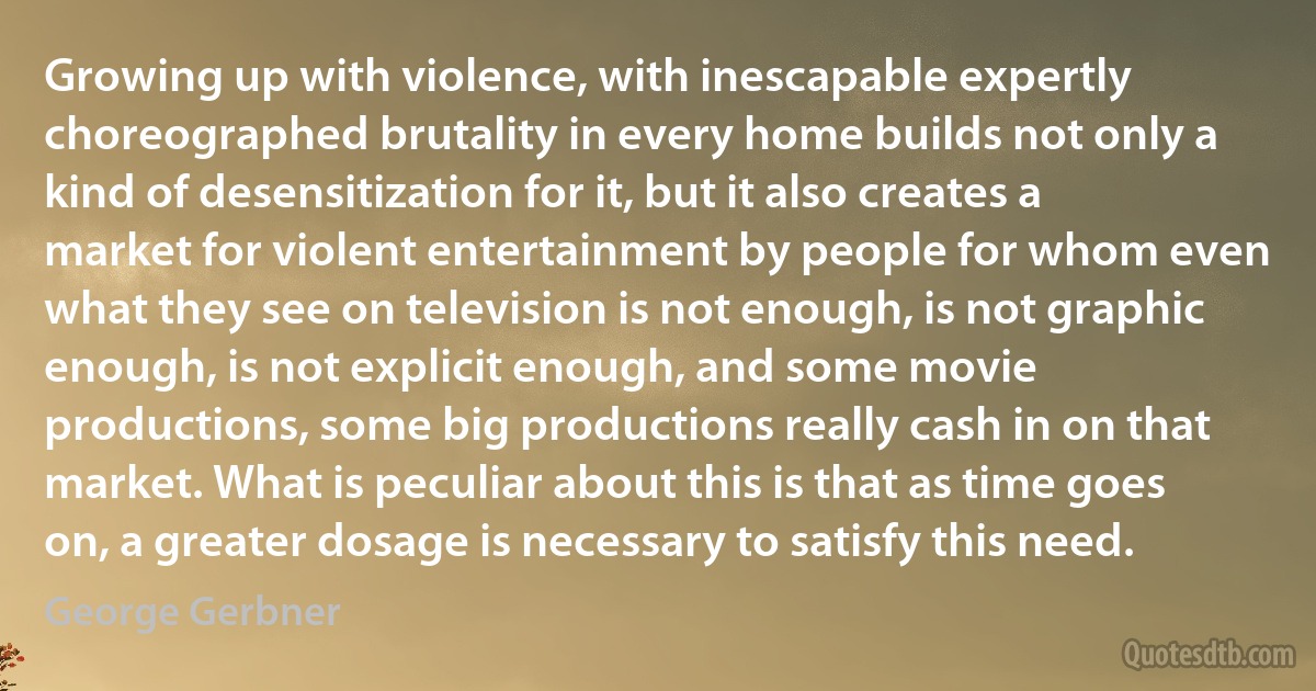 Growing up with violence, with inescapable expertly choreographed brutality in every home builds not only a kind of desensitization for it, but it also creates a market for violent entertainment by people for whom even what they see on television is not enough, is not graphic enough, is not explicit enough, and some movie productions, some big productions really cash in on that market. What is peculiar about this is that as time goes on, a greater dosage is necessary to satisfy this need. (George Gerbner)