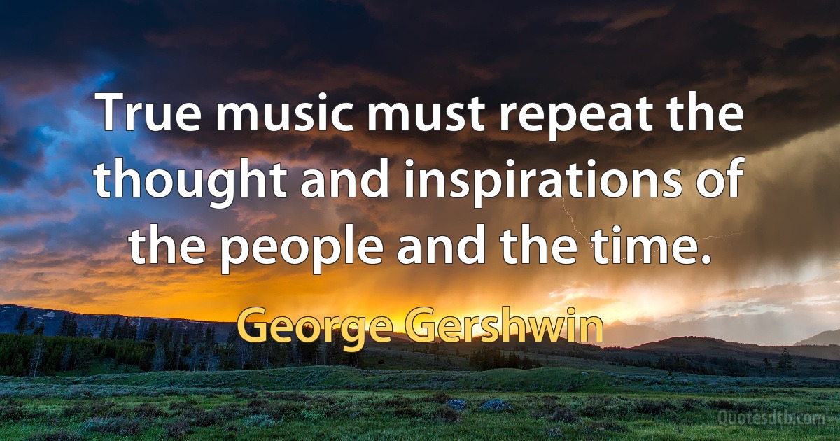 True music must repeat the thought and inspirations of the people and the time. (George Gershwin)