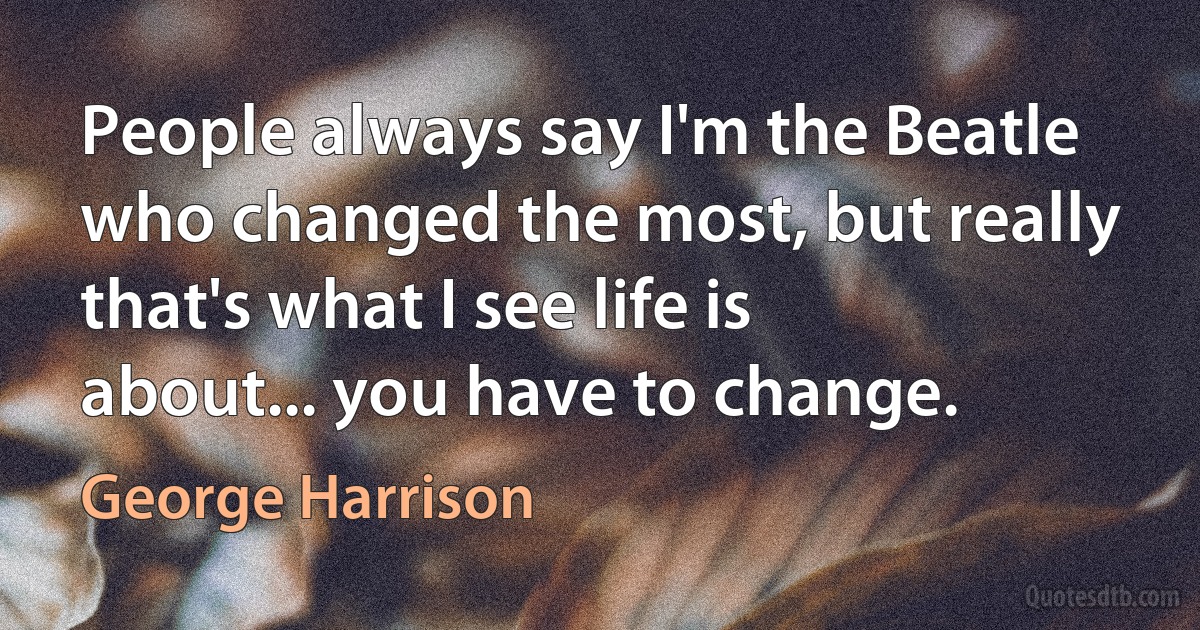 People always say I'm the Beatle who changed the most, but really that's what I see life is about... you have to change. (George Harrison)