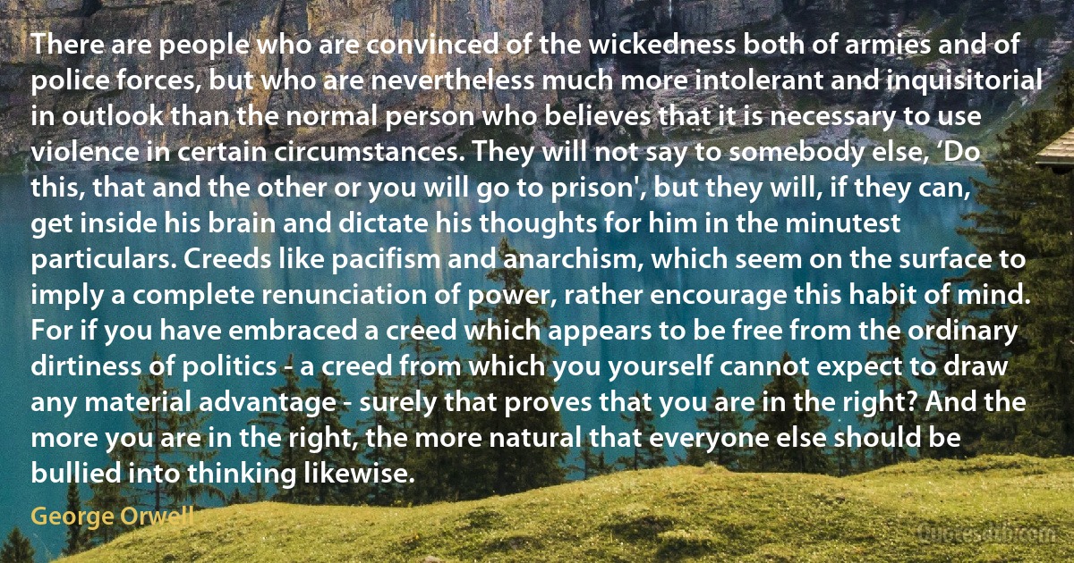 There are people who are convinced of the wickedness both of armies and of police forces, but who are nevertheless much more intolerant and inquisitorial in outlook than the normal person who believes that it is necessary to use violence in certain circumstances. They will not say to somebody else, ‘Do this, that and the other or you will go to prison', but they will, if they can, get inside his brain and dictate his thoughts for him in the minutest particulars. Creeds like pacifism and anarchism, which seem on the surface to imply a complete renunciation of power, rather encourage this habit of mind. For if you have embraced a creed which appears to be free from the ordinary dirtiness of politics - a creed from which you yourself cannot expect to draw any material advantage - surely that proves that you are in the right? And the more you are in the right, the more natural that everyone else should be bullied into thinking likewise. (George Orwell)