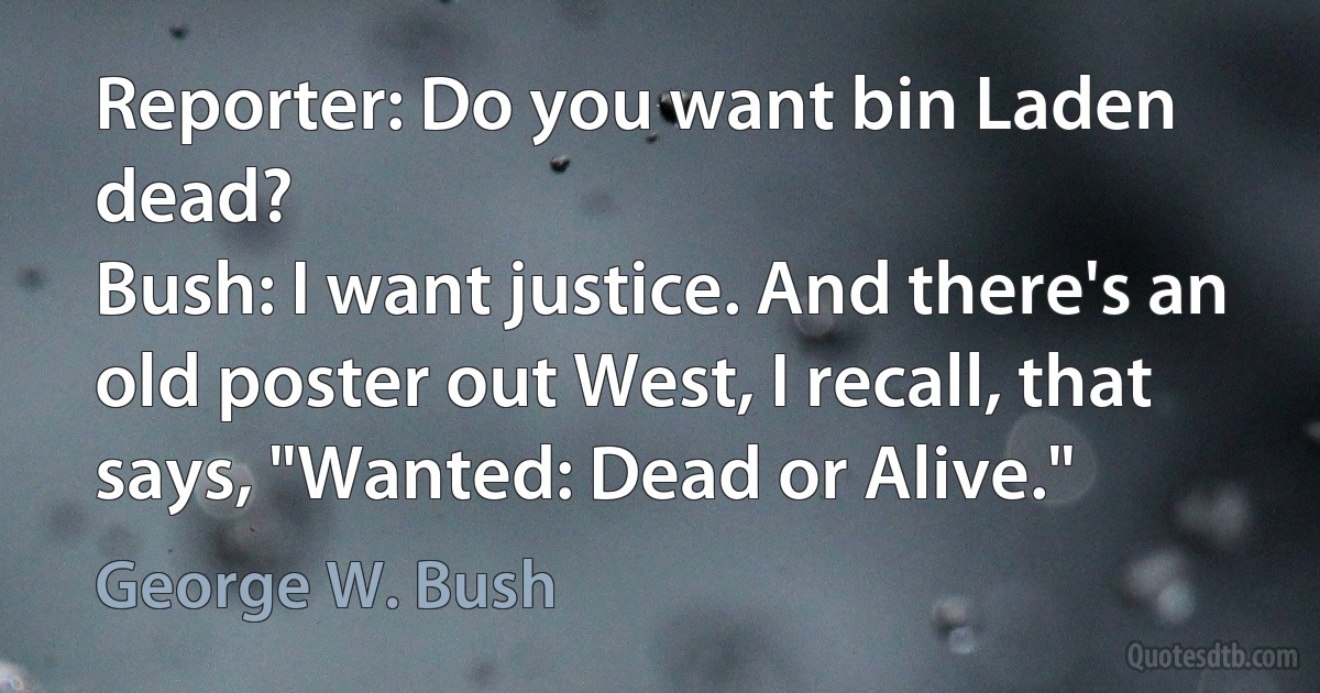 Reporter: Do you want bin Laden dead?
Bush: I want justice. And there's an old poster out West, I recall, that says, "Wanted: Dead or Alive." (George W. Bush)