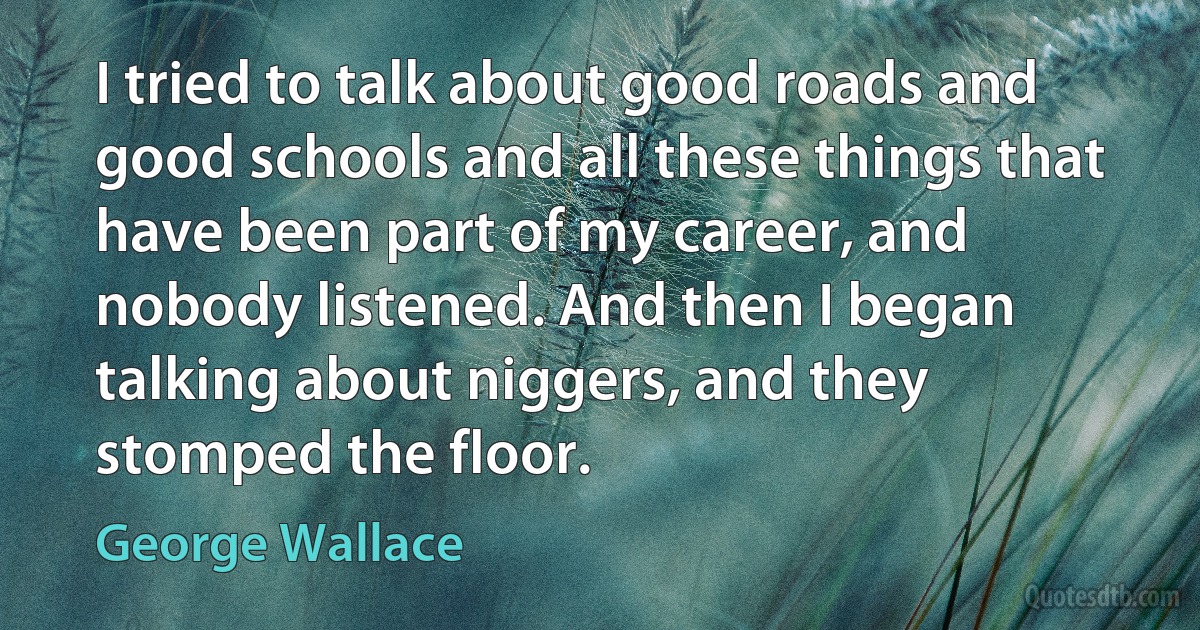 I tried to talk about good roads and good schools and all these things that have been part of my career, and nobody listened. And then I began talking about niggers, and they stomped the floor. (George Wallace)