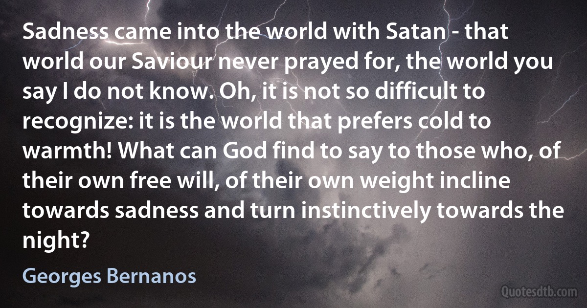 Sadness came into the world with Satan - that world our Saviour never prayed for, the world you say I do not know. Oh, it is not so difficult to recognize: it is the world that prefers cold to warmth! What can God find to say to those who, of their own free will, of their own weight incline towards sadness and turn instinctively towards the night? (Georges Bernanos)