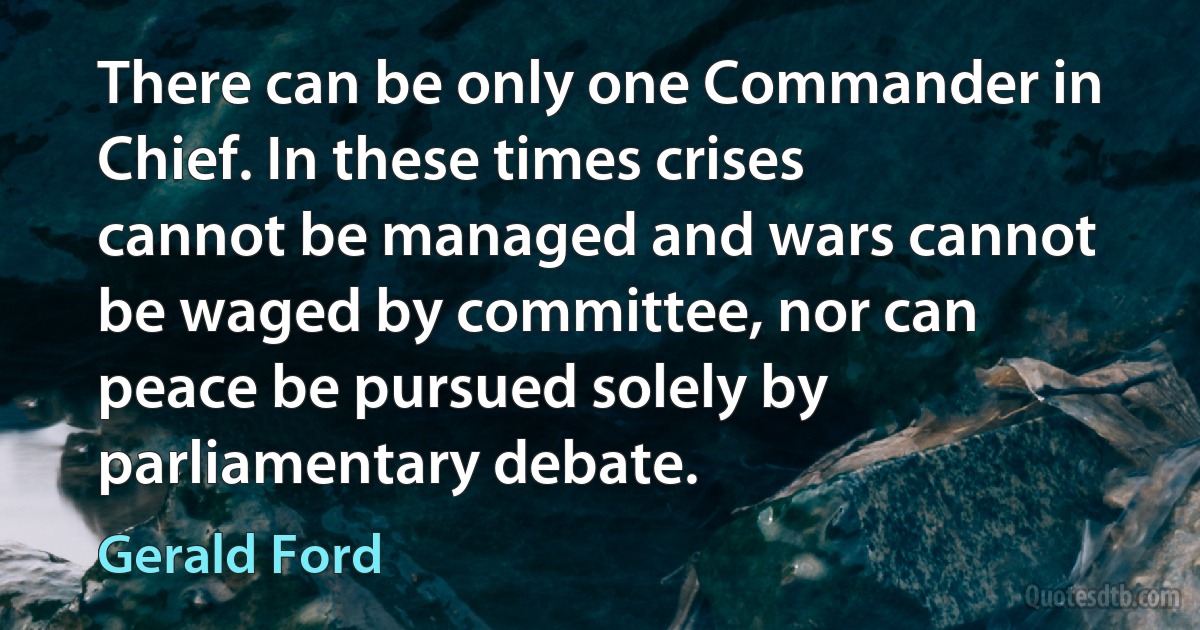 There can be only one Commander in Chief. In these times crises cannot be managed and wars cannot be waged by committee, nor can peace be pursued solely by parliamentary debate. (Gerald Ford)