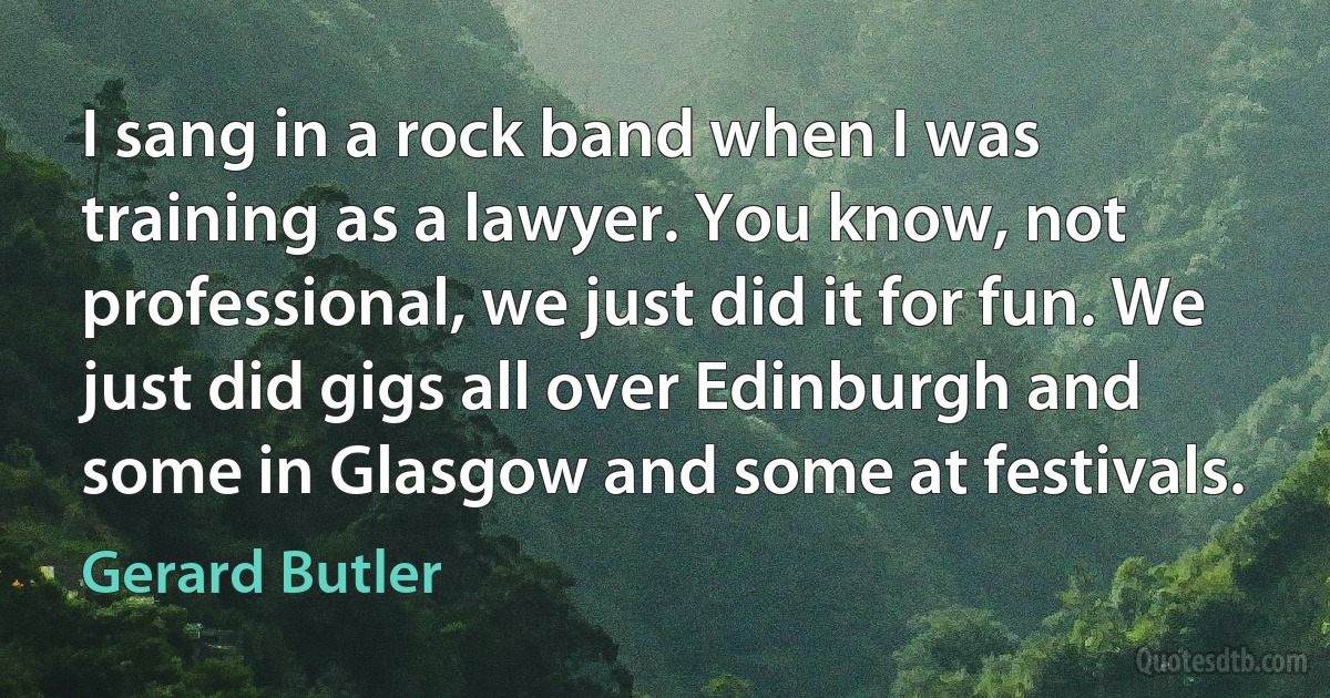 I sang in a rock band when I was training as a lawyer. You know, not professional, we just did it for fun. We just did gigs all over Edinburgh and some in Glasgow and some at festivals. (Gerard Butler)