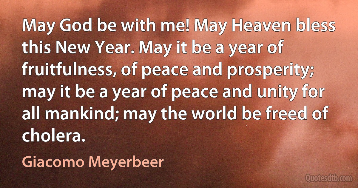 May God be with me! May Heaven bless this New Year. May it be a year of fruitfulness, of peace and prosperity; may it be a year of peace and unity for all mankind; may the world be freed of cholera. (Giacomo Meyerbeer)