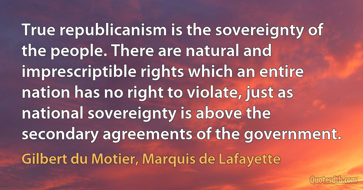 True republicanism is the sovereignty of the people. There are natural and imprescriptible rights which an entire nation has no right to violate, just as national sovereignty is above the secondary agreements of the government. (Gilbert du Motier, Marquis de Lafayette)