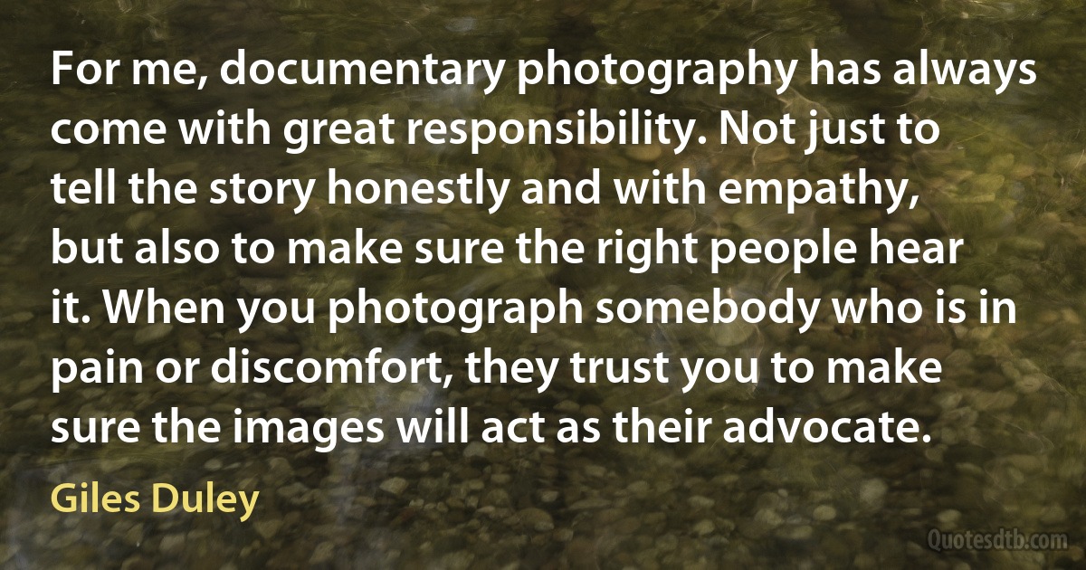 For me, documentary photography has always come with great responsibility. Not just to tell the story honestly and with empathy, but also to make sure the right people hear it. When you photograph somebody who is in pain or discomfort, they trust you to make sure the images will act as their advocate. (Giles Duley)