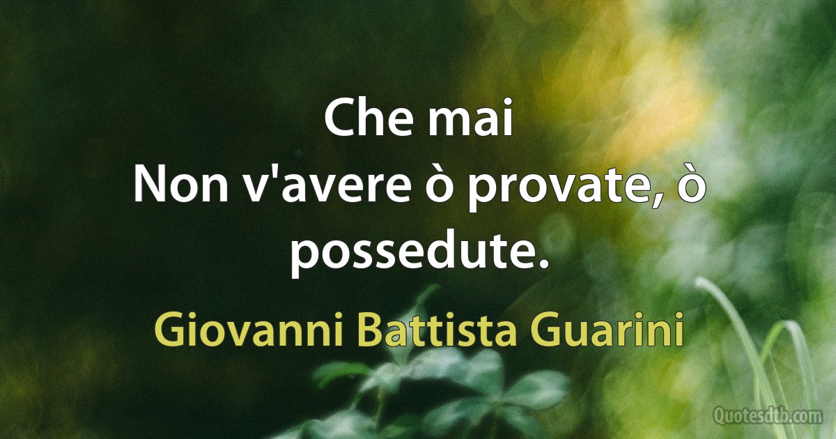 Che mai
Non v'avere ò provate, ò possedute. (Giovanni Battista Guarini)