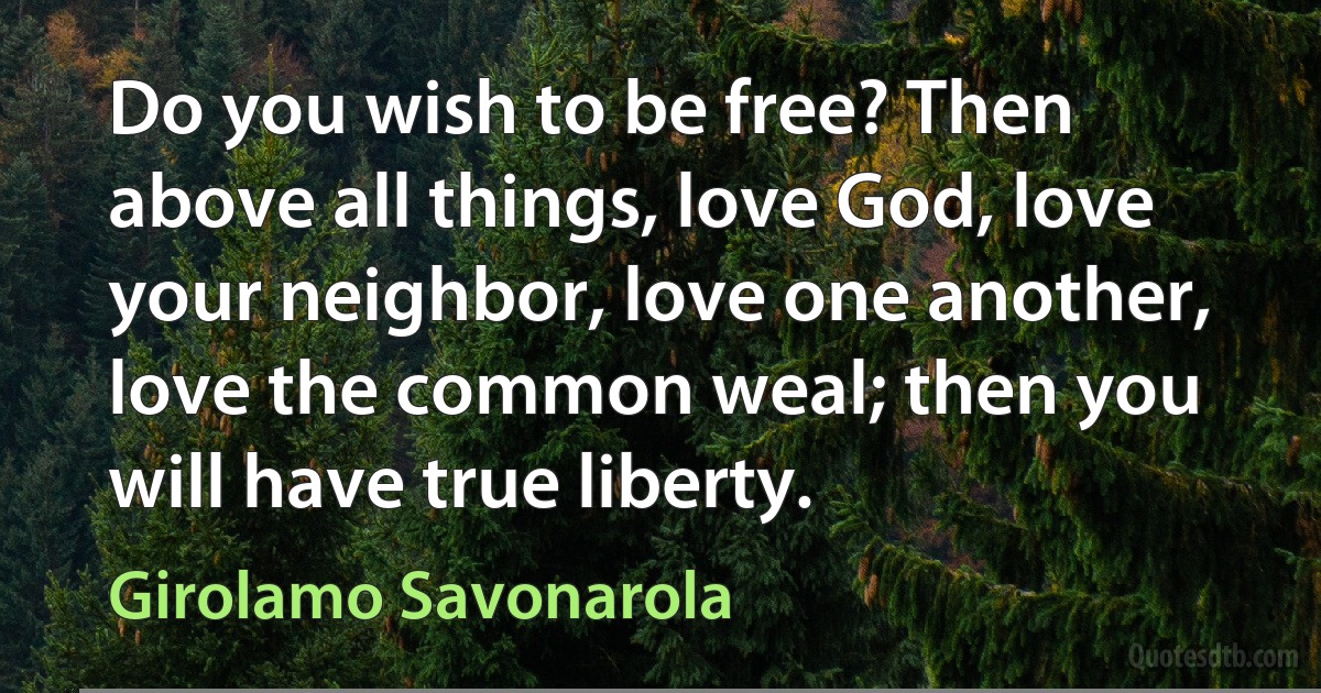 Do you wish to be free? Then above all things, love God, love your neighbor, love one another, love the common weal; then you will have true liberty. (Girolamo Savonarola)