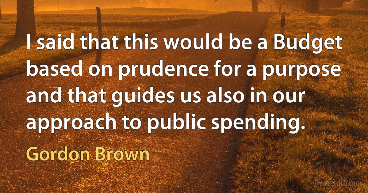 I said that this would be a Budget based on prudence for a purpose and that guides us also in our approach to public spending. (Gordon Brown)