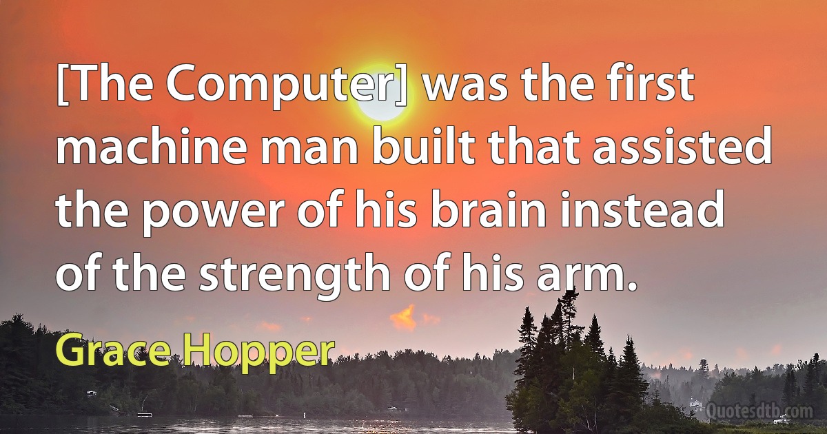 [The Computer] was the first machine man built that assisted the power of his brain instead of the strength of his arm. (Grace Hopper)