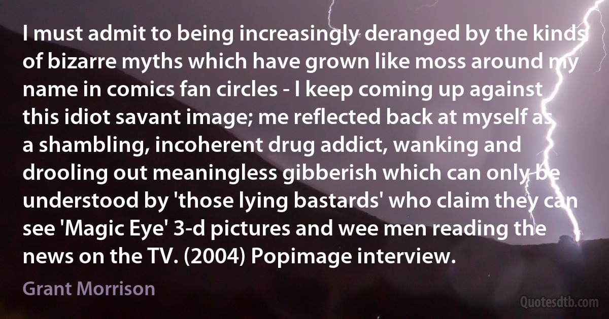 I must admit to being increasingly deranged by the kinds of bizarre myths which have grown like moss around my name in comics fan circles - I keep coming up against this idiot savant image; me reflected back at myself as a shambling, incoherent drug addict, wanking and drooling out meaningless gibberish which can only be understood by 'those lying bastards' who claim they can see 'Magic Eye' 3-d pictures and wee men reading the news on the TV. (2004) Popimage interview. (Grant Morrison)