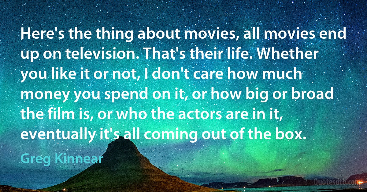 Here's the thing about movies, all movies end up on television. That's their life. Whether you like it or not, I don't care how much money you spend on it, or how big or broad the film is, or who the actors are in it, eventually it's all coming out of the box. (Greg Kinnear)