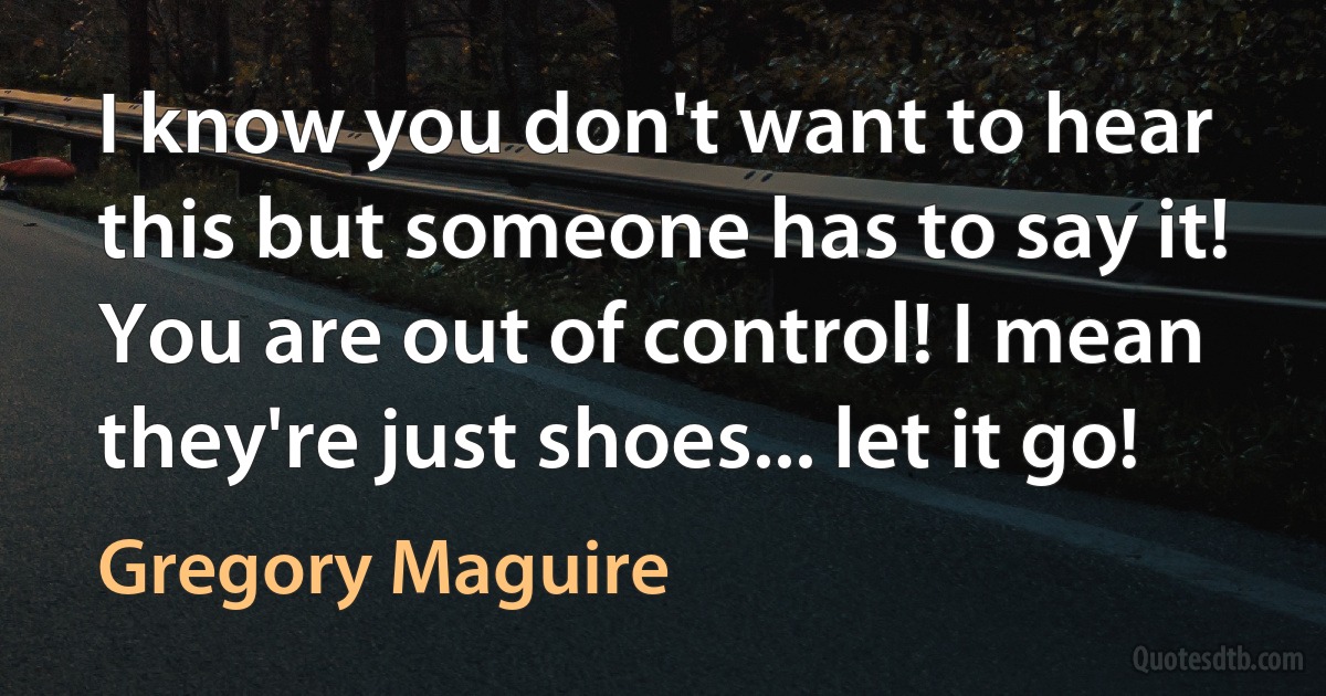 I know you don't want to hear this but someone has to say it! You are out of control! I mean they're just shoes... let it go! (Gregory Maguire)