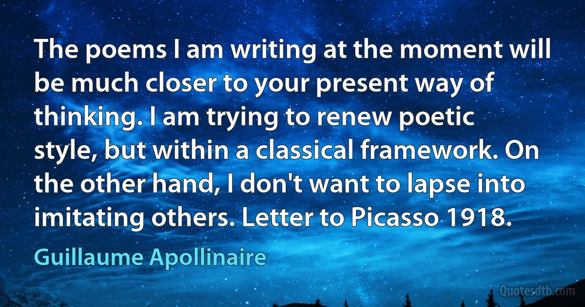 The poems I am writing at the moment will be much closer to your present way of thinking. I am trying to renew poetic style, but within a classical framework. On the other hand, I don't want to lapse into imitating others. Letter to Picasso 1918. (Guillaume Apollinaire)