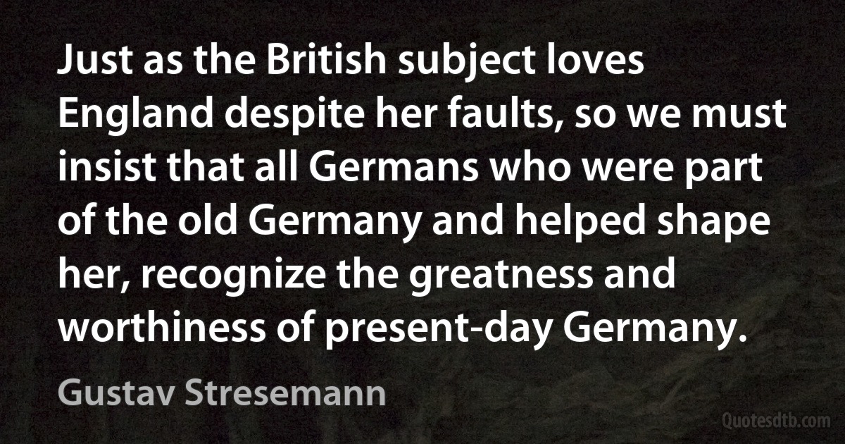 Just as the British subject loves England despite her faults, so we must insist that all Germans who were part of the old Germany and helped shape her, recognize the greatness and worthiness of present-day Germany. (Gustav Stresemann)