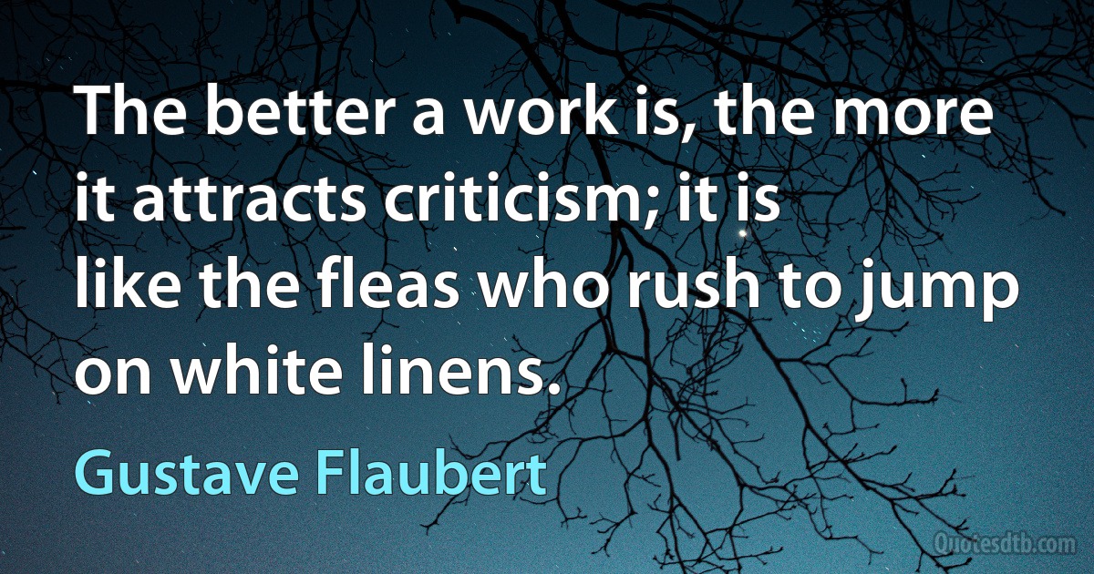 The better a work is, the more it attracts criticism; it is like the fleas who rush to jump on white linens. (Gustave Flaubert)