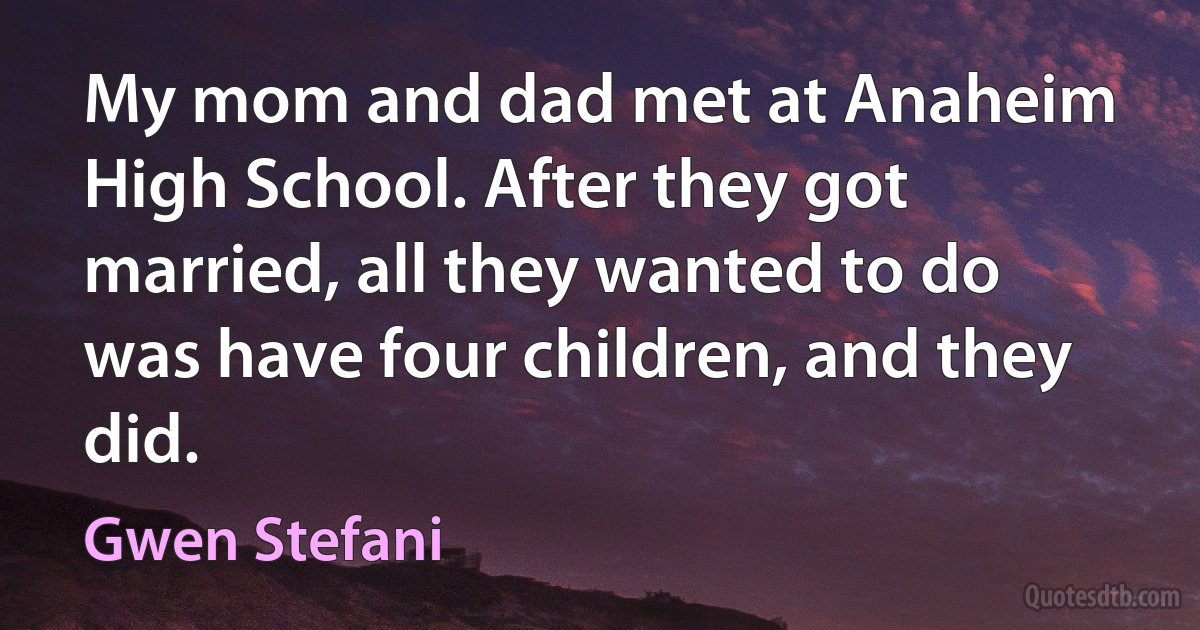 My mom and dad met at Anaheim High School. After they got married, all they wanted to do was have four children, and they did. (Gwen Stefani)