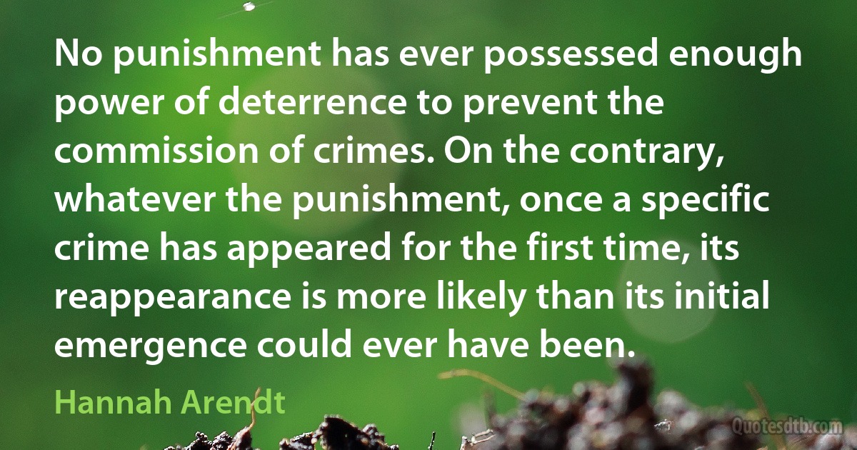 No punishment has ever possessed enough power of deterrence to prevent the commission of crimes. On the contrary, whatever the punishment, once a specific crime has appeared for the first time, its reappearance is more likely than its initial emergence could ever have been. (Hannah Arendt)