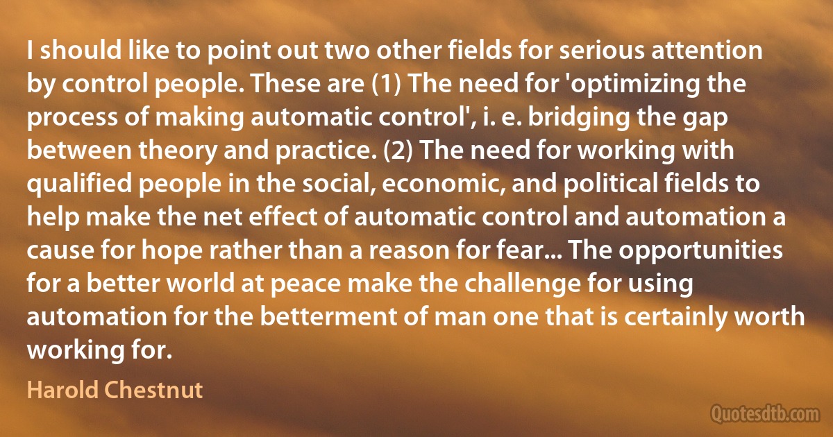 I should like to point out two other fields for serious attention by control people. These are (1) The need for 'optimizing the process of making automatic control', i. e. bridging the gap between theory and practice. (2) The need for working with qualified people in the social, economic, and political fields to help make the net effect of automatic control and automation a cause for hope rather than a reason for fear... The opportunities for a better world at peace make the challenge for using automation for the betterment of man one that is certainly worth working for. (Harold Chestnut)