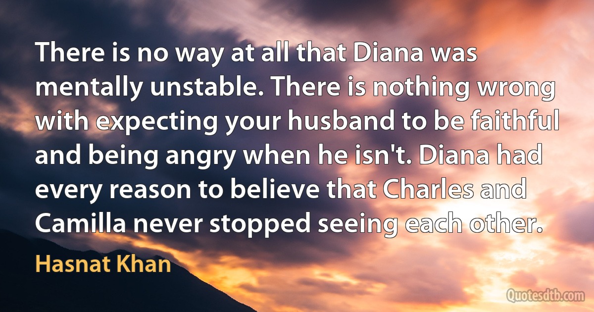 There is no way at all that Diana was mentally unstable. There is nothing wrong with expecting your husband to be faithful and being angry when he isn't. Diana had every reason to believe that Charles and Camilla never stopped seeing each other. (Hasnat Khan)