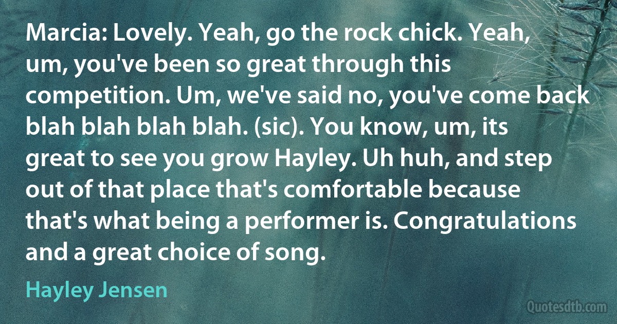 Marcia: Lovely. Yeah, go the rock chick. Yeah, um, you've been so great through this competition. Um, we've said no, you've come back blah blah blah blah. (sic). You know, um, its great to see you grow Hayley. Uh huh, and step out of that place that's comfortable because that's what being a performer is. Congratulations and a great choice of song. (Hayley Jensen)