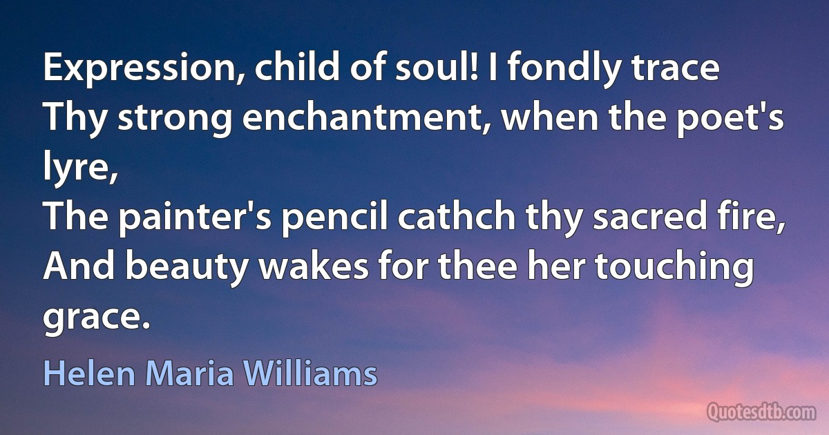 Expression, child of soul! I fondly trace
Thy strong enchantment, when the poet's lyre,
The painter's pencil cathch thy sacred fire,
And beauty wakes for thee her touching grace. (Helen Maria Williams)