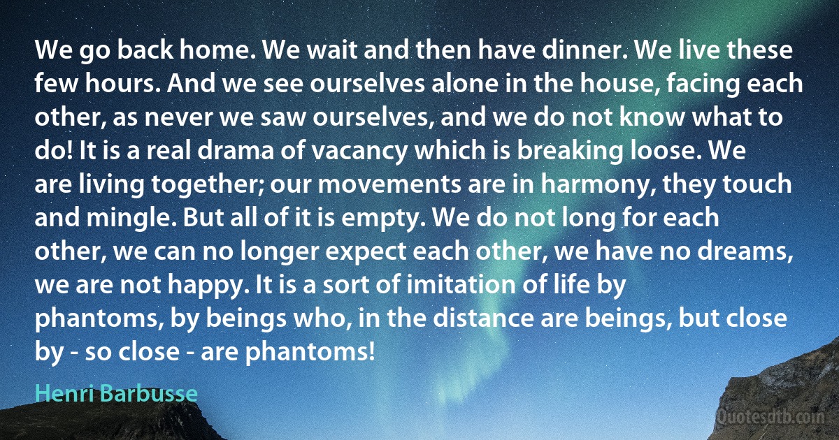 We go back home. We wait and then have dinner. We live these few hours. And we see ourselves alone in the house, facing each other, as never we saw ourselves, and we do not know what to do! It is a real drama of vacancy which is breaking loose. We are living together; our movements are in harmony, they touch and mingle. But all of it is empty. We do not long for each other, we can no longer expect each other, we have no dreams, we are not happy. It is a sort of imitation of life by phantoms, by beings who, in the distance are beings, but close by - so close - are phantoms! (Henri Barbusse)