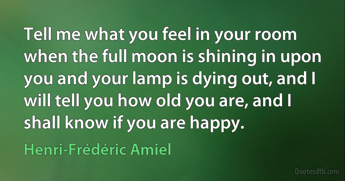 Tell me what you feel in your room when the full moon is shining in upon you and your lamp is dying out, and I will tell you how old you are, and I shall know if you are happy. (Henri-Frédéric Amiel)