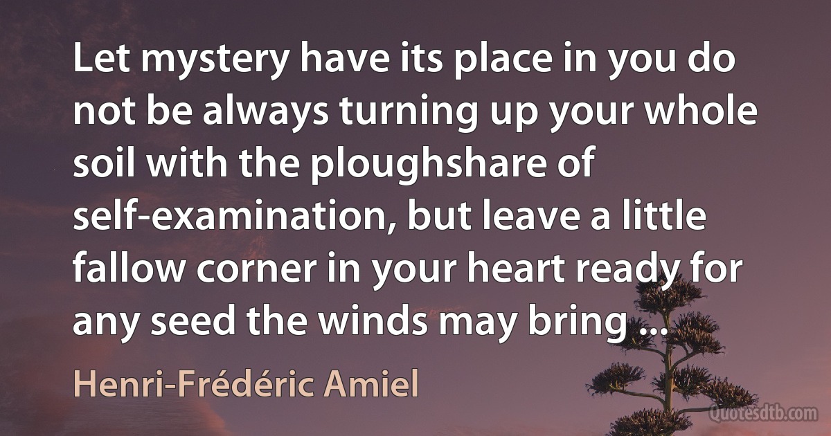 Let mystery have its place in you do not be always turning up your whole soil with the ploughshare of self-examination, but leave a little fallow corner in your heart ready for any seed the winds may bring ... (Henri-Frédéric Amiel)