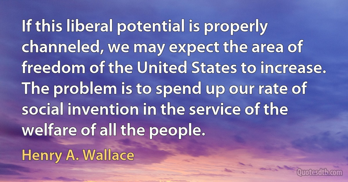 If this liberal potential is properly channeled, we may expect the area of freedom of the United States to increase. The problem is to spend up our rate of social invention in the service of the welfare of all the people. (Henry A. Wallace)