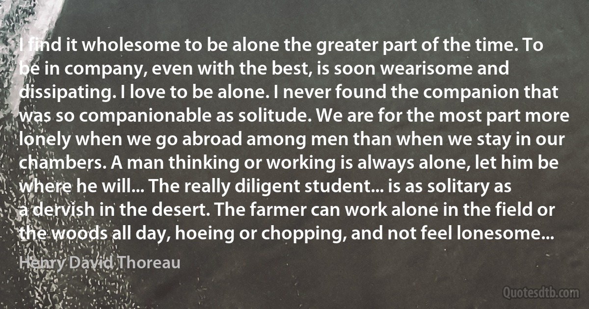 I find it wholesome to be alone the greater part of the time. To be in company, even with the best, is soon wearisome and dissipating. I love to be alone. I never found the companion that was so companionable as solitude. We are for the most part more lonely when we go abroad among men than when we stay in our chambers. A man thinking or working is always alone, let him be where he will... The really diligent student... is as solitary as a dervish in the desert. The farmer can work alone in the field or the woods all day, hoeing or chopping, and not feel lonesome... (Henry David Thoreau)