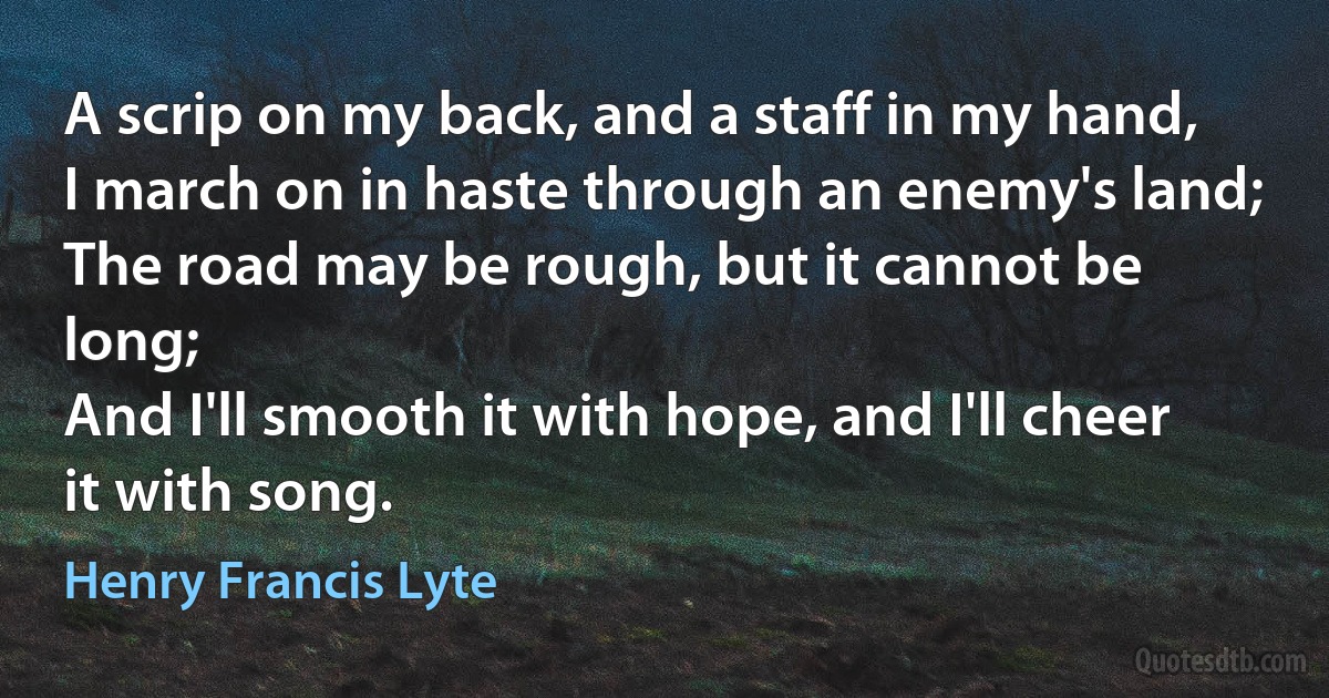 A scrip on my back, and a staff in my hand,
I march on in haste through an enemy's land;
The road may be rough, but it cannot be long;
And I'll smooth it with hope, and I'll cheer it with song. (Henry Francis Lyte)