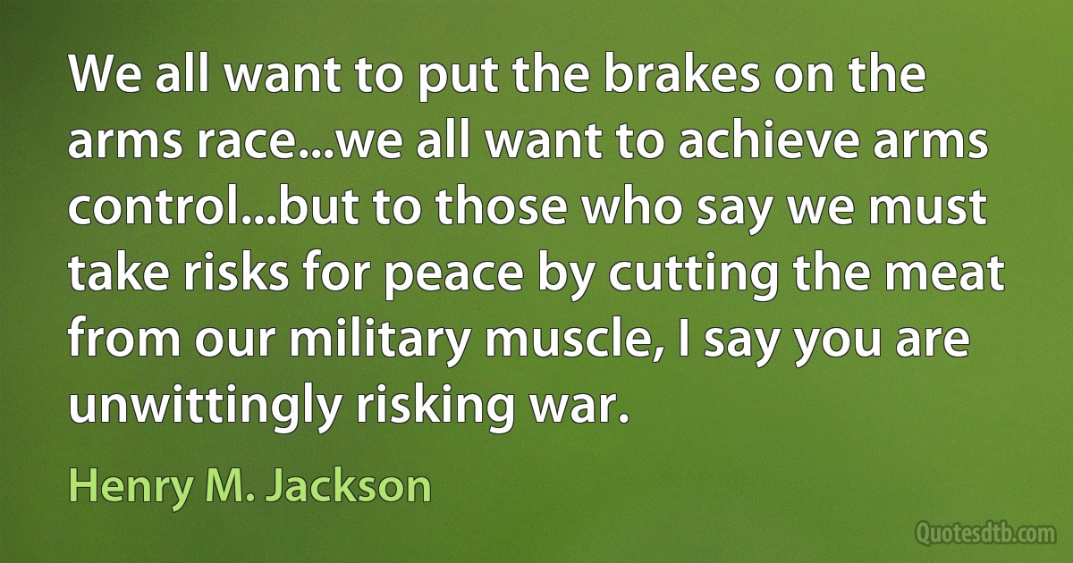 We all want to put the brakes on the arms race...we all want to achieve arms control...but to those who say we must take risks for peace by cutting the meat from our military muscle, I say you are unwittingly risking war. (Henry M. Jackson)