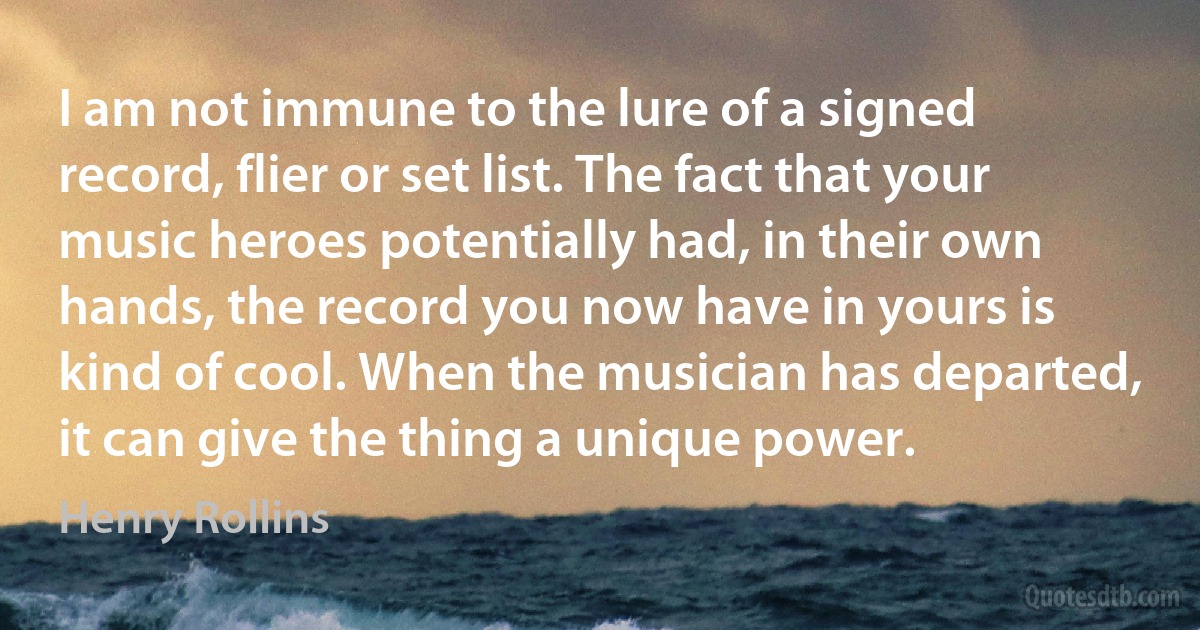 I am not immune to the lure of a signed record, flier or set list. The fact that your music heroes potentially had, in their own hands, the record you now have in yours is kind of cool. When the musician has departed, it can give the thing a unique power. (Henry Rollins)